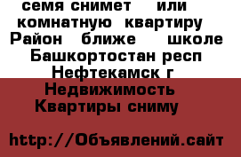 семя снимет 3  или  4  комнатную  квартиру › Район ­ ближе 14  школе - Башкортостан респ., Нефтекамск г. Недвижимость » Квартиры сниму   